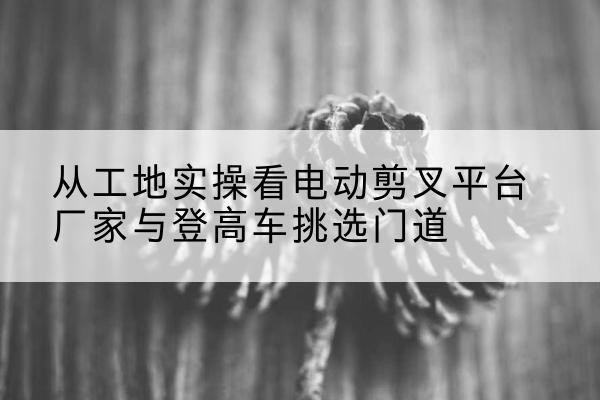 市北电动剪叉升降平台厂家-从工地实操看电动剪叉平台厂家与登高车挑选门道