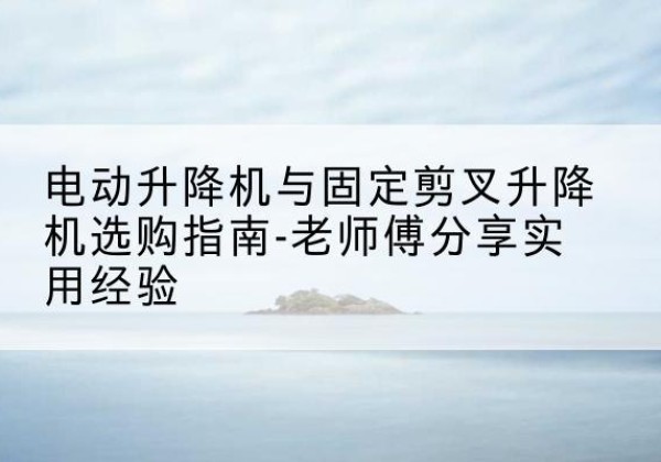 市北电动升降机怎么选-电动升降机与固定剪叉升降机选购指南-老师傅分享实用经验