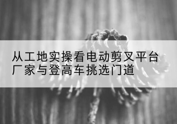 市北电动剪叉升降平台厂家-从工地实操看电动剪叉平台厂家与登高车挑选门道